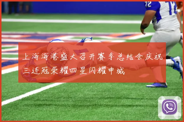 上海海港盛大召开赛季总结会庆祝三连冠荣耀四星闪耀申城