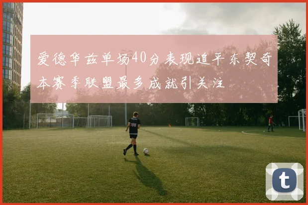爱德华兹单场40分表现追平东契奇本赛季联盟最多成就引关注