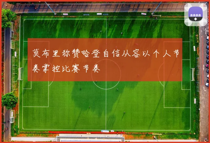 莫布里称赞哈登自信从容以个人节奏掌控比赛节奏