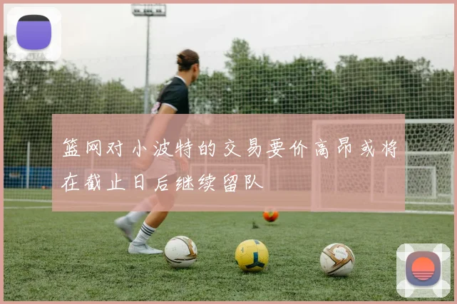 篮网对小波特的交易要价高昂或将在截止日后继续留队