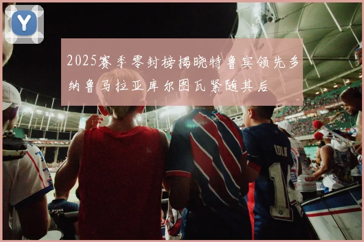 2025赛季零封榜揭晓特鲁宾领先多纳鲁马拉亚库尔图瓦紧随其后