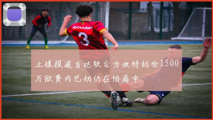 土媒报道吉达联合为坎特标价1500万欧费内巴切仍在协商中