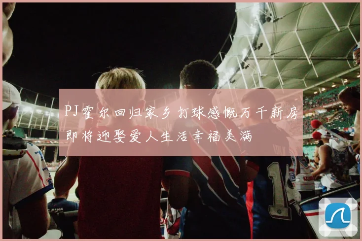 PJ霍尔回归家乡打球感慨万千新房即将迎娶爱人生活幸福美满