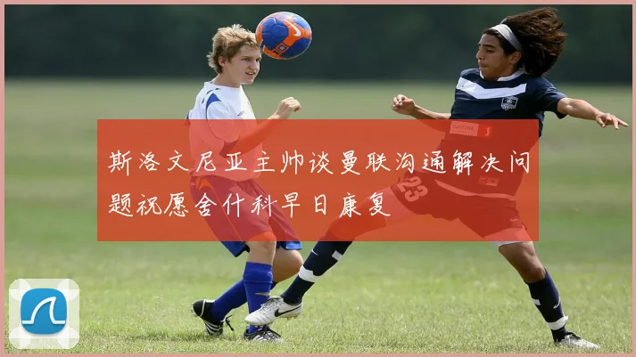 斯洛文尼亚主帅谈曼联沟通解决问题祝愿舍什科早日康复
