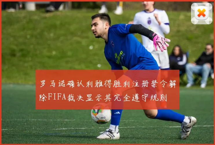 罗马诺确认利雅得胜利注册禁令解除FIFA裁决显示其完全遵守规则