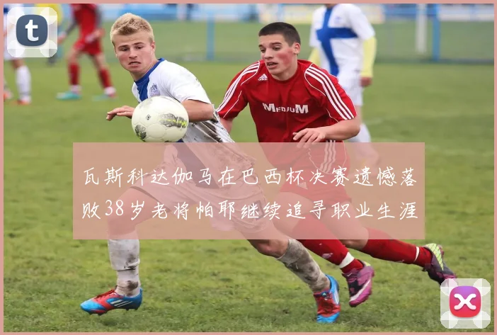 瓦斯科达伽马在巴西杯决赛遗憾落败38岁老将帕耶继续追寻职业生涯首冠