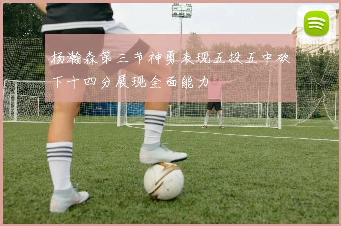 杨瀚森第三节神勇表现五投五中砍下十四分展现全面能力