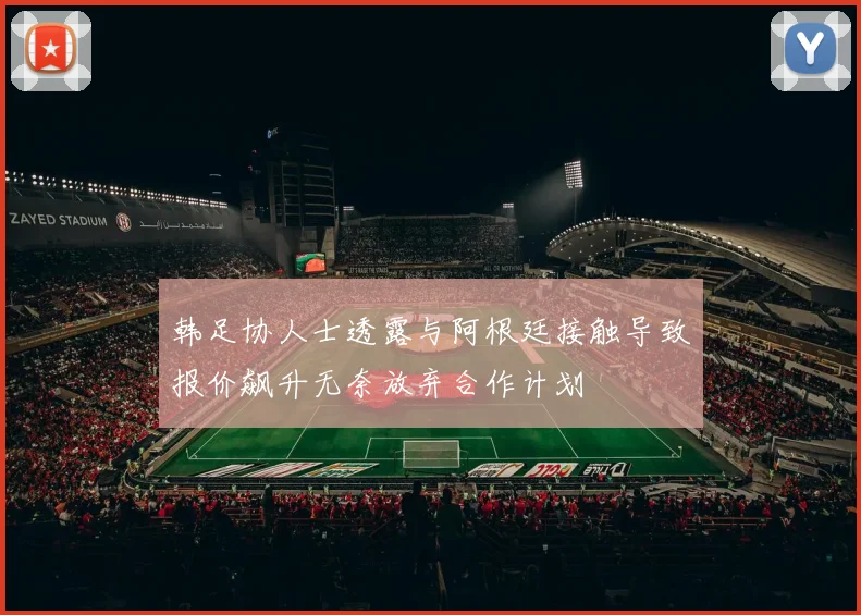 韩足协人士透露与阿根廷接触导致报价飙升无奈放弃合作计划