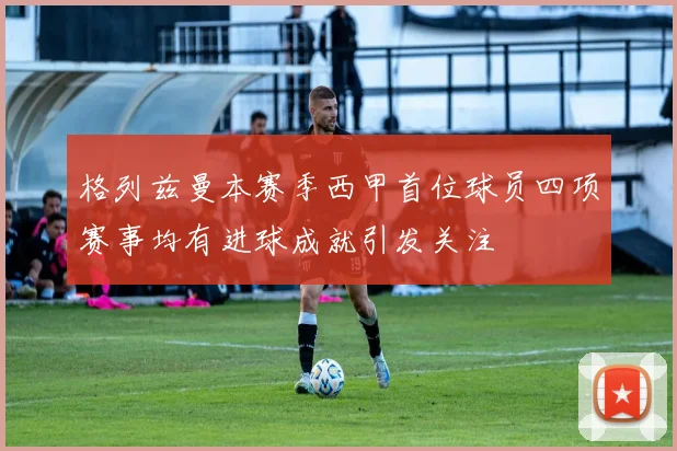 格列兹曼本赛季西甲首位球员四项赛事均有进球成就引发关注
