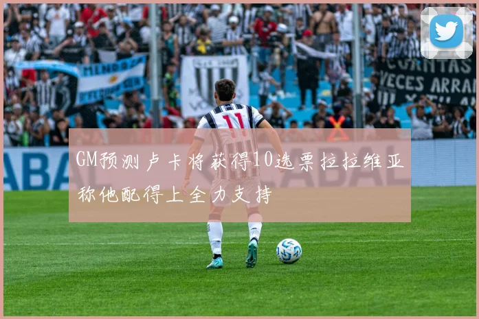 GM预测卢卡将获得10选票拉拉维亚称他配得上全力支持