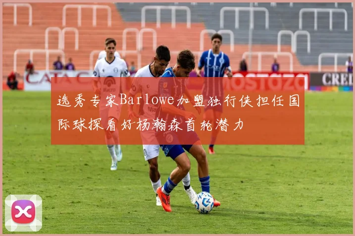 选秀专家Barlowe加盟独行侠担任国际球探看好杨瀚森首轮潜力