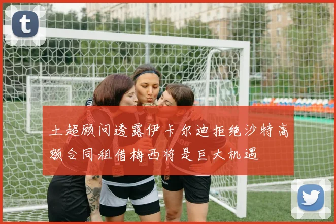 土超顾问透露伊卡尔迪拒绝沙特高额合同租借梅西将是巨大机遇