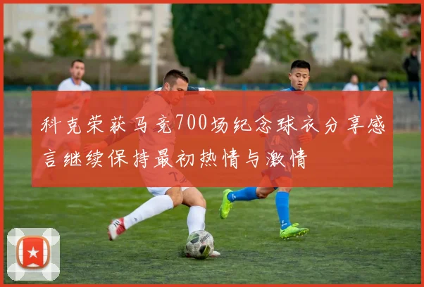 科克荣获马竞700场纪念球衣分享感言继续保持最初热情与激情
