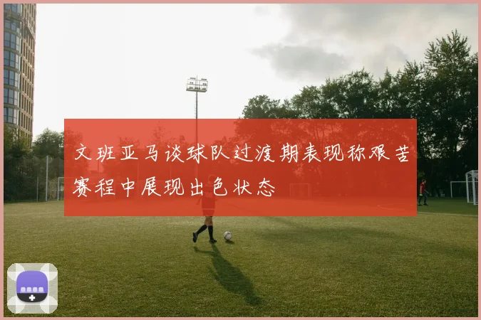 文班亚马谈球队过渡期表现称艰苦赛程中展现出色状态