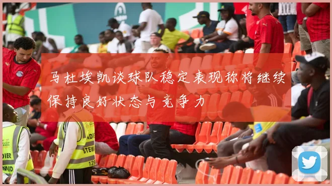 马杜埃凯谈球队稳定表现称将继续保持良好状态与竞争力