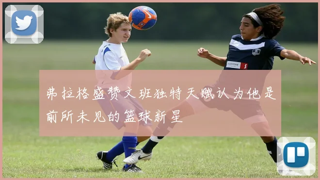 弗拉格盛赞文班独特天赋认为他是前所未见的篮球新星