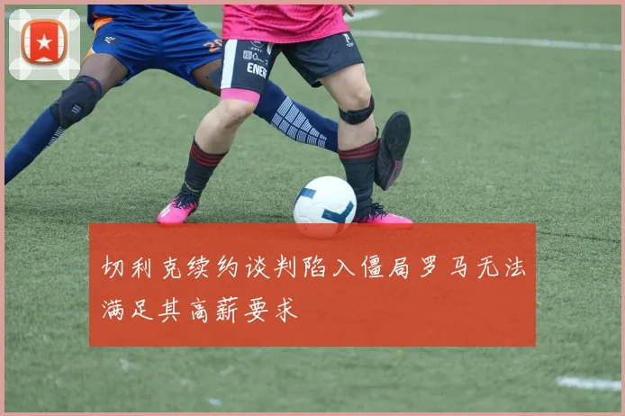 切利克续约谈判陷入僵局罗马无法满足其高薪要求