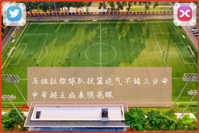 马祖拉称球队投篮运气不错三分命中率超五成表现亮眼