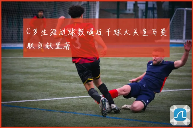 C罗生涯进球数逼近千球大关皇马曼联贡献显著