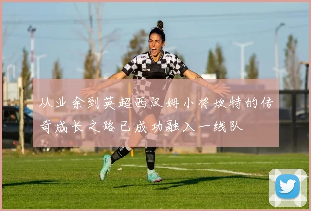 从业余到英超西汉姆小将坎特的传奇成长之路已成功融入一线队
