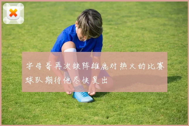 字母哥再次缺阵雄鹿对热火的比赛球队期待他尽快复出
