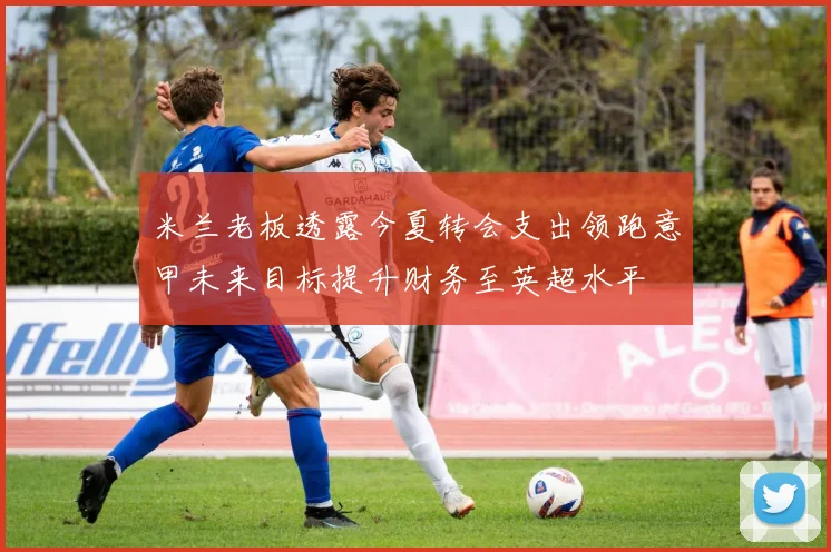 米兰老板透露今夏转会支出领跑意甲未来目标提升财务至英超水平