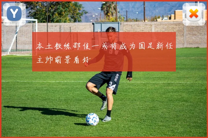 本土教练邵佳一或将成为国足新任主帅前景看好