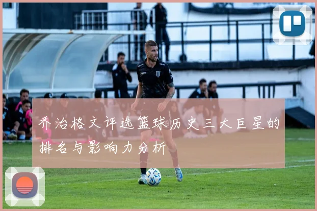 乔治格文评选篮球历史三大巨星的排名与影响力分析