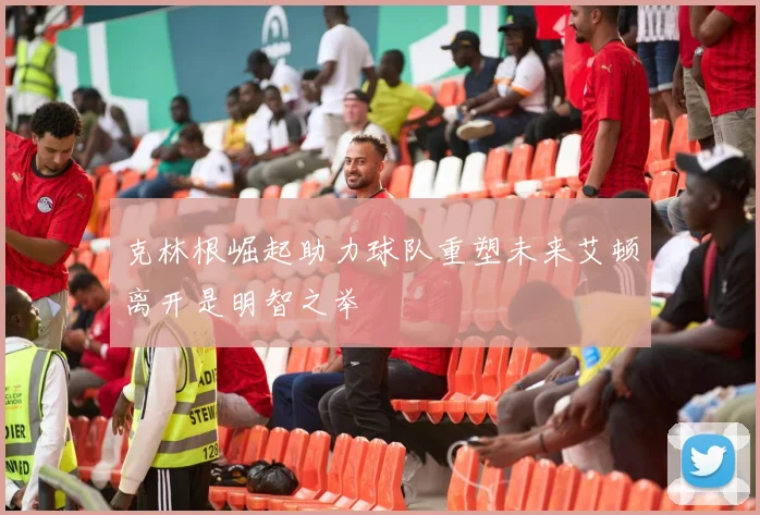 克林根崛起助力球队重塑未来艾顿离开是明智之举
