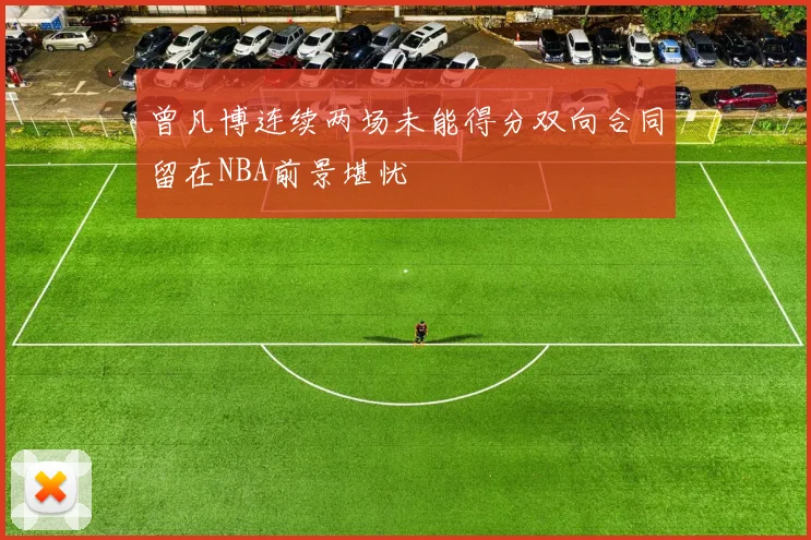 曾凡博连续两场未能得分双向合同留在NBA前景堪忧