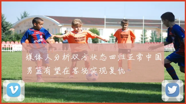 媒体人分析双方状态回归正常中国男篮有望在客场实现复仇
