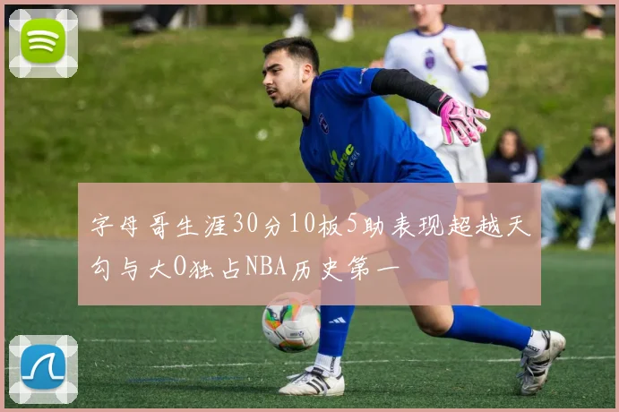 字母哥生涯30分10板5助表现超越天勾与大O独占NBA历史第一