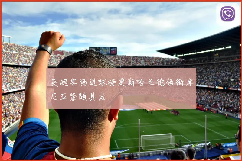 英超客场进球榜更新哈兰德领衔库尼亚紧随其后