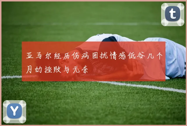 亚马尔经历伤病困扰情感低谷几个月的挫败与无奈