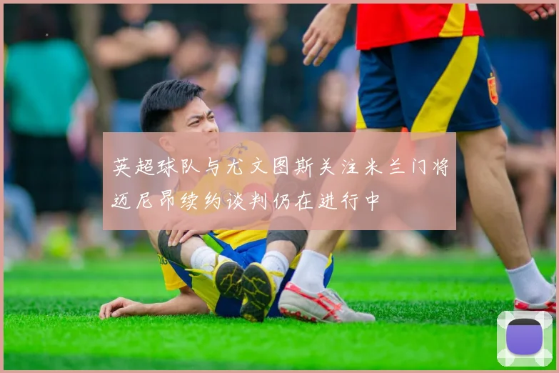 英超球队与尤文图斯关注米兰门将迈尼昂续约谈判仍在进行中