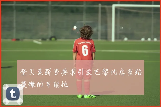 登贝莱薪资要求引发巴黎忧虑重蹈覆辙的可能性