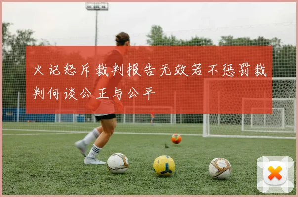 火记怒斥裁判报告无效若不惩罚裁判何谈公正与公平
